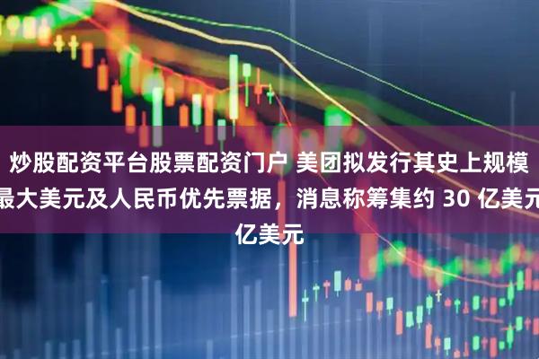 炒股配资平台股票配资门户 美团拟发行其史上规模最大美元及人民币优先票据，消息称筹集约 30 亿美元