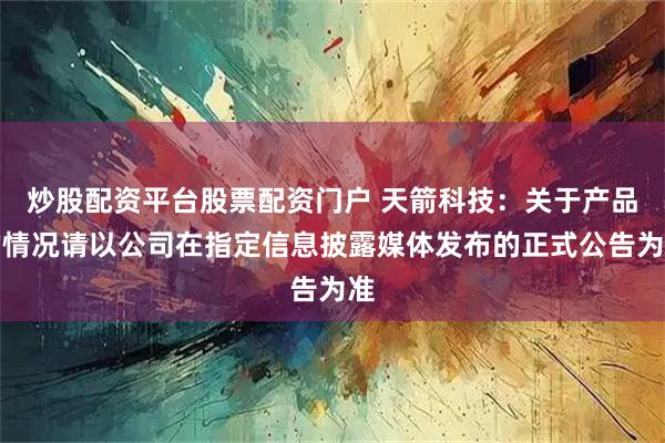 炒股配资平台股票配资门户 天箭科技：关于产品的情况请以公司在指定信息披露媒体发布的正式公告为准