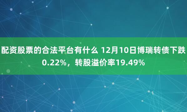 配资股票的合法平台有什么 12月10日博瑞转债下跌0.22%，转股溢价率19.49%