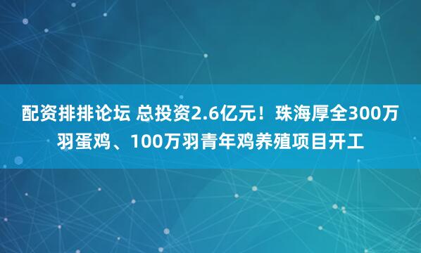 配资排排论坛 总投资2.6亿元！珠海厚全300万羽蛋鸡、100万羽青年鸡养殖项目开工