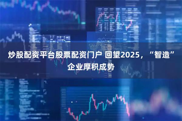 炒股配资平台股票配资门户 回望2025，“智造”企业厚积成势
