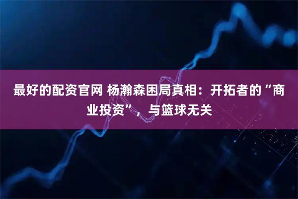 最好的配资官网 杨瀚森困局真相：开拓者的“商业投资”，与篮球无关