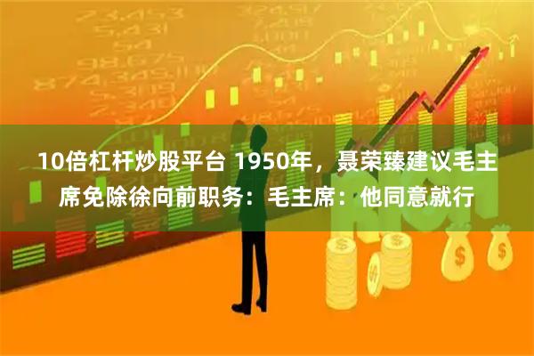 10倍杠杆炒股平台 1950年，聂荣臻建议毛主席免除徐向前职务：毛主席：他同意就行