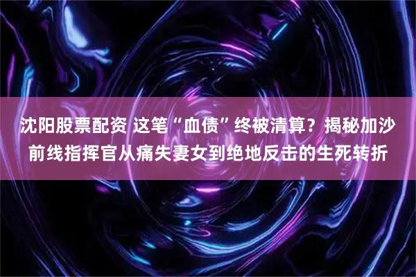 沈阳股票配资 这笔“血债”终被清算？揭秘加沙前线指挥官从痛失妻女到绝地反击的生死转折