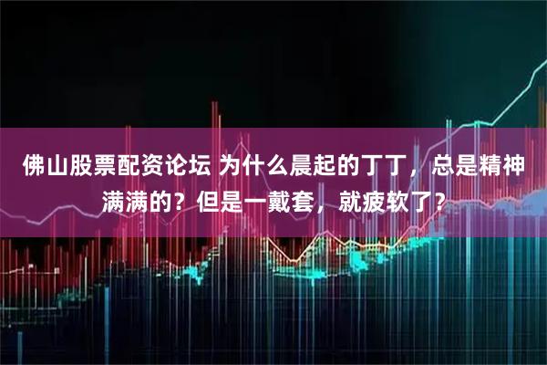 佛山股票配资论坛 为什么晨起的丁丁，总是精神满满的？但是一戴套，就疲软了？