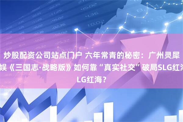 炒股配资公司站点门户 六年常青的秘密：广州灵犀互娱《三国志·战略版》如何靠“真实社交”破局SLG红海？