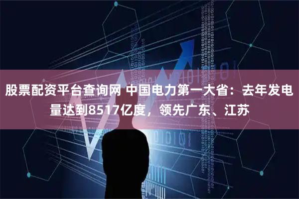 股票配资平台查询网 中国电力第一大省：去年发电量达到8517亿度，领先广东、江苏