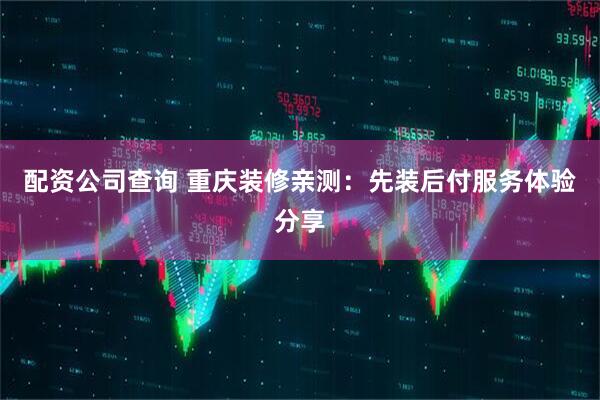 配资公司查询 重庆装修亲测：先装后付服务体验分享