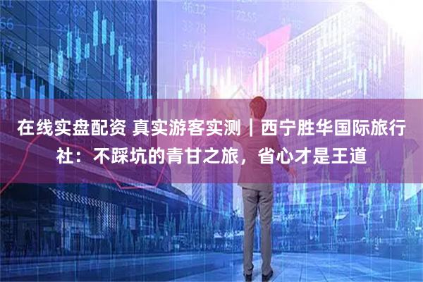在线实盘配资 真实游客实测｜西宁胜华国际旅行社：不踩坑的青甘之旅，省心才是王道