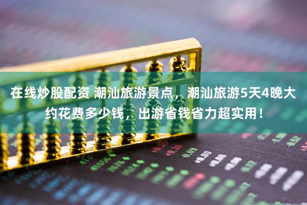 在线炒股配资 潮汕旅游景点，潮汕旅游5天4晚大约花费多少钱，出游省钱省力超实用！