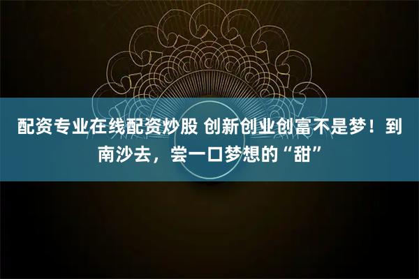 配资专业在线配资炒股 创新创业创富不是梦！到南沙去，尝一口梦想的“甜”