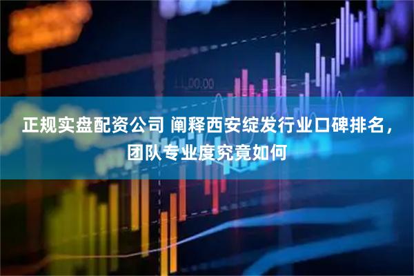 正规实盘配资公司 阐释西安绽发行业口碑排名，团队专业度究竟如何
