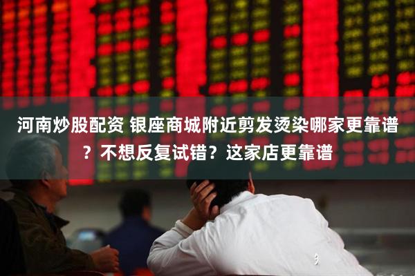 河南炒股配资 银座商城附近剪发烫染哪家更靠谱？不想反复试错？这家店更靠谱