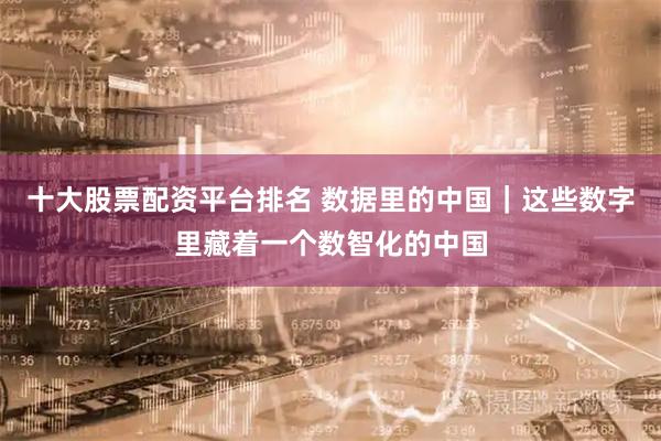 十大股票配资平台排名 数据里的中国｜这些数字里藏着一个数智化的中国