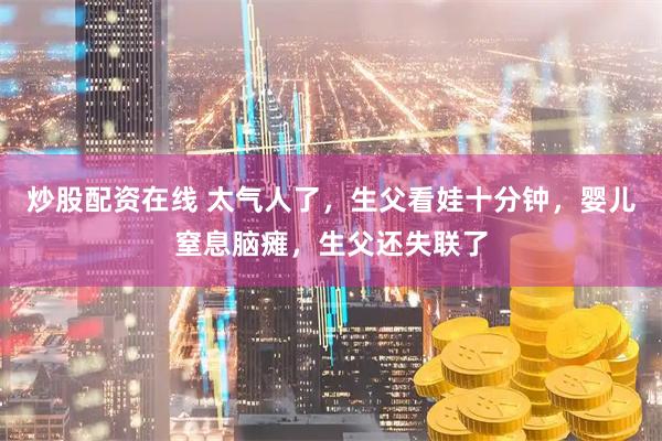 炒股配资在线 太气人了，生父看娃十分钟，婴儿窒息脑瘫，生父还失联了