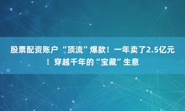股票配资账户 “顶流”爆款！一年卖了2.5亿元！穿越千年的“宝藏”生意