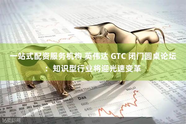 一站式配资服务机构 英伟达 GTC 闭门圆桌论坛：知识型行业将迎光速变革