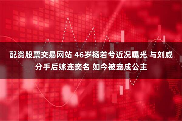 配资股票交易网站 46岁杨若兮近况曝光 与刘威分手后嫁连奕名 如今被宠成公主