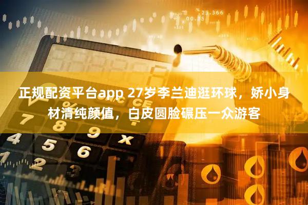 正规配资平台app 27岁李兰迪逛环球，娇小身材清纯颜值，白皮圆脸碾压一众游客