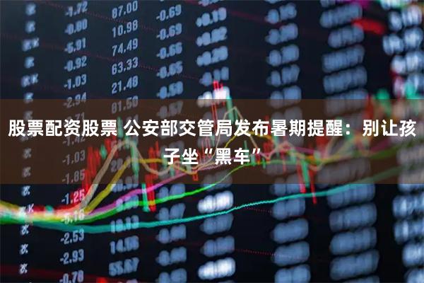 股票配资股票 公安部交管局发布暑期提醒：别让孩子坐“黑车”