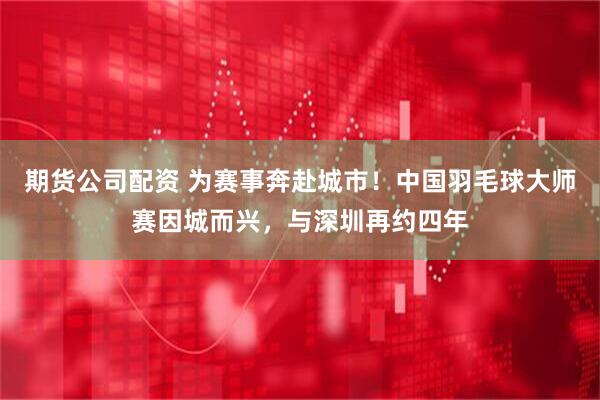 期货公司配资 为赛事奔赴城市！中国羽毛球大师赛因城而兴，与深圳再约四年