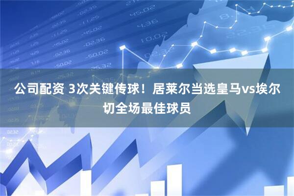 公司配资 3次关键传球！居莱尔当选皇马vs埃尔切全场最佳球员