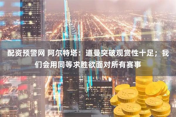 配资预警网 阿尔特塔：道曼突破观赏性十足；我们会用同等求胜欲面对所有赛事